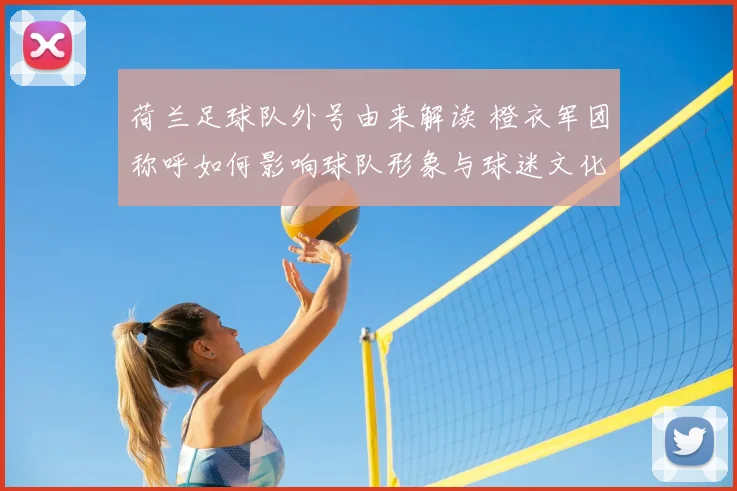 荷兰足球队外号由来解读 橙衣军团称呼如何影响球队形象与球迷文化