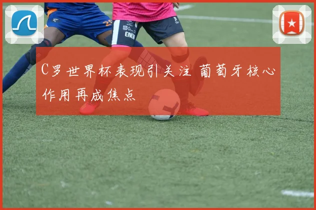 C罗世界杯表现引关注 葡萄牙核心作用再成焦点