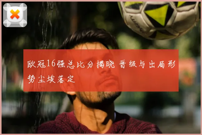 欧冠16强总比分揭晓 晋级与出局形势尘埃落定