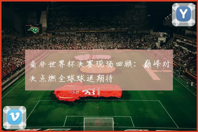 南非世界杯决赛现场回顾：巅峰对决点燃全球球迷期待