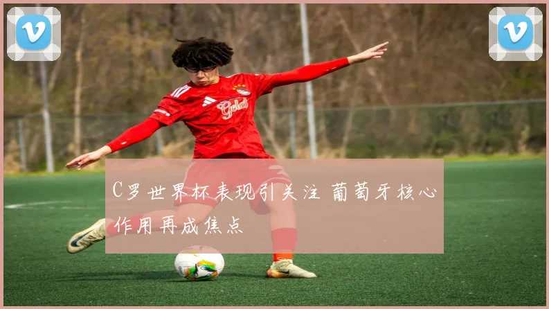 C罗世界杯表现引关注 葡萄牙核心作用再成焦点