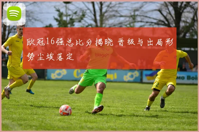 欧冠16强总比分揭晓 晋级与出局形势尘埃落定
