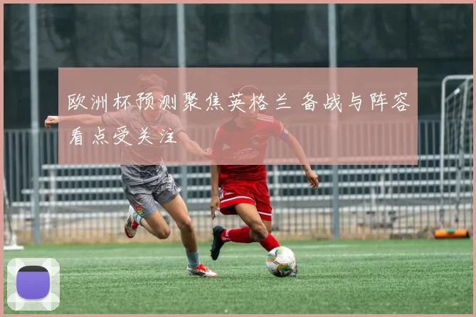 欧洲杯预测聚焦英格兰 备战与阵容看点受关注