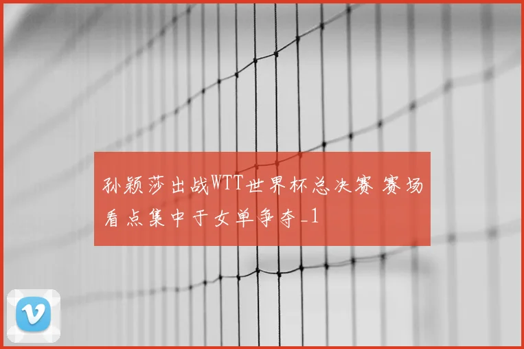 孙颖莎出战WTT世界杯总决赛 赛场看点集中于女单争夺_1