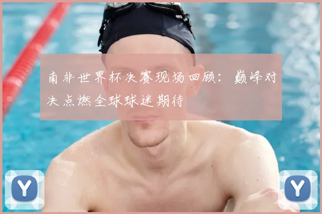 南非世界杯决赛现场回顾：巅峰对决点燃全球球迷期待