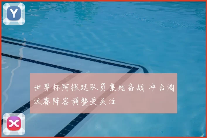 世界杯阿根廷队员集结备战 冲击淘汰赛阵容调整受关注