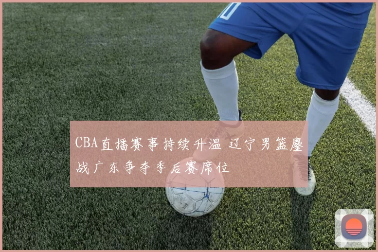 CBA直播赛事持续升温 辽宁男篮鏖战广东争夺季后赛席位