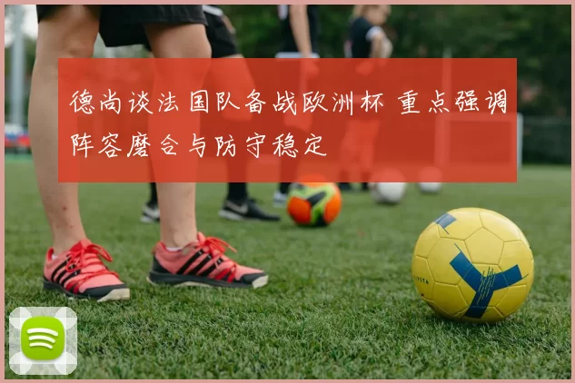 德尚谈法国队备战欧洲杯 重点强调阵容磨合与防守稳定