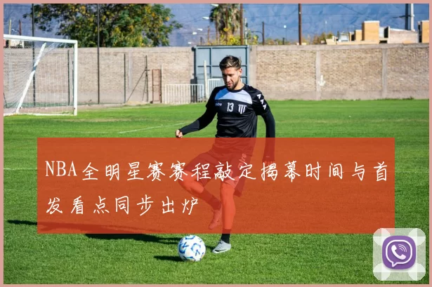 NBA全明星赛赛程敲定揭幕时间与首发看点同步出炉
