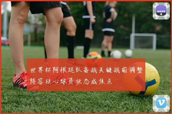 世界杯阿根廷队备战关键战前调整阵容核心球员状态成焦点