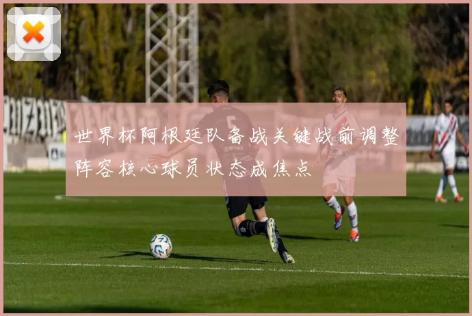 世界杯阿根廷队备战关键战前调整阵容核心球员状态成焦点