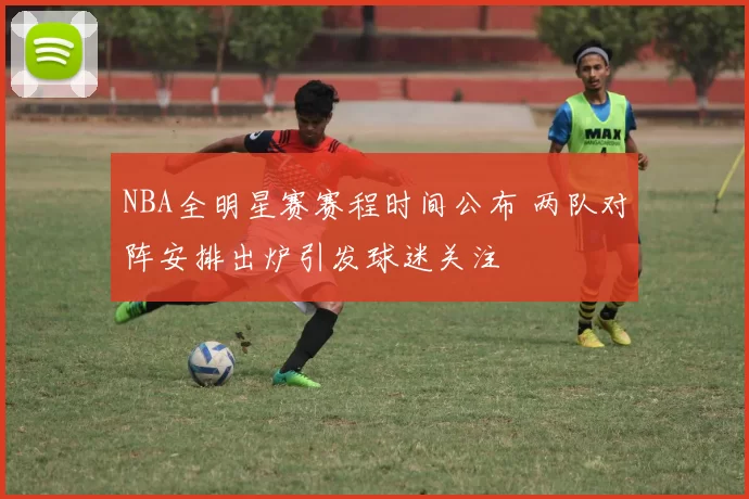 NBA全明星赛赛程时间公布 两队对阵安排出炉引发球迷关注