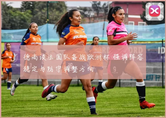 德尚谈法国队备战欧洲杯 强调阵容稳定与防守调整方向