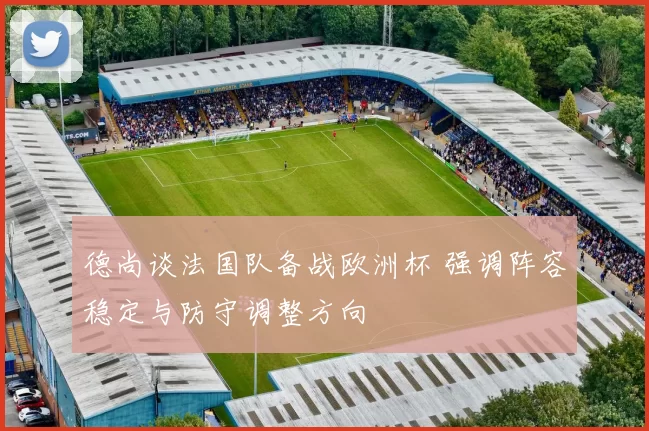 德尚谈法国队备战欧洲杯 强调阵容稳定与防守调整方向