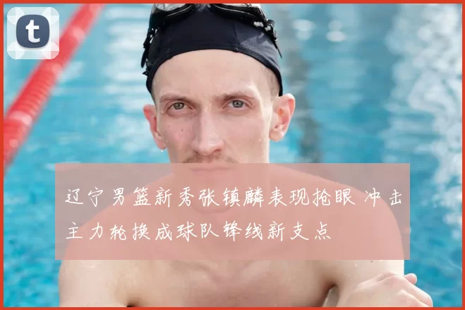 辽宁男篮新秀张镇麟表现抢眼 冲击主力轮换成球队锋线新支点