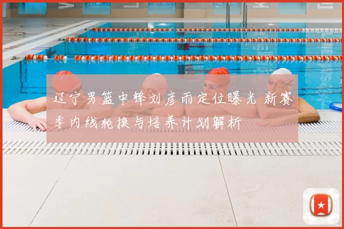 辽宁男篮中锋刘彦雨定位曝光 新赛季内线轮换与培养计划解析