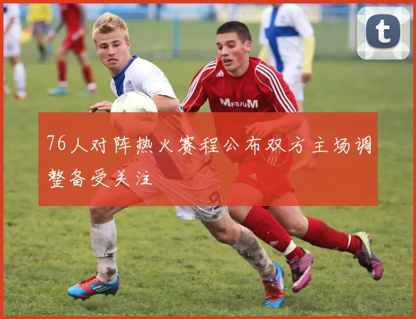 76人对阵热火赛程公布双方主场调整备受关注