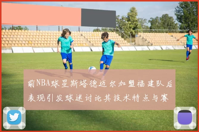 前NBA球星斯塔德迈尔加盟福建队后表现引发球迷讨论其技术特点与赛场贡献