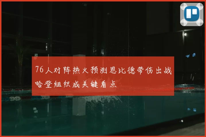 76人对阵热火预测恩比德带伤出战哈登组织成关键看点