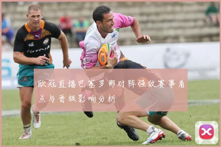 欧冠直播巴塞罗那对阵强敌赛事看点与晋级影响分析