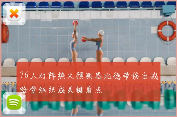 76人对阵热火预测恩比德带伤出战哈登组织成关键看点