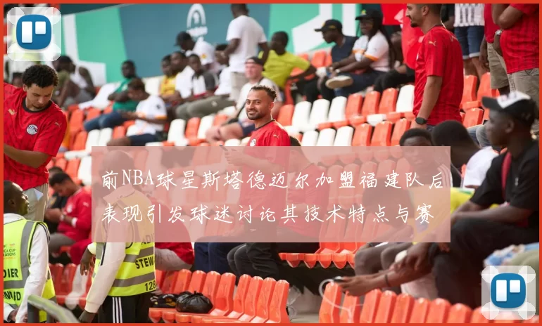 前NBA球星斯塔德迈尔加盟福建队后表现引发球迷讨论其技术特点与赛场贡献